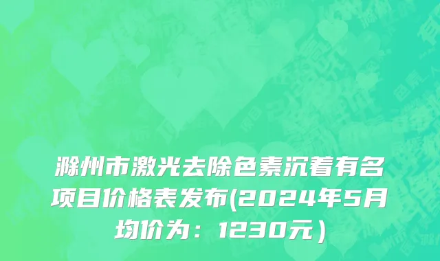 滁州市激光去除色素沉着有名项目价格表发布(2024年5月均价为：1230元）