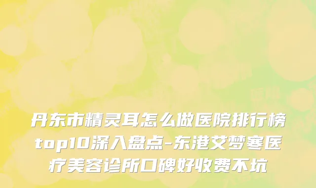 丹东市精灵耳怎么做医院排行榜top10深入盘点-东港艾梦寒医疗美容诊所口碑好收费不坑