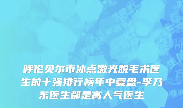呼伦贝尔市冰点激光脱毛术医生前十强排行榜年中复盘-李乃东医生都是高人气医生