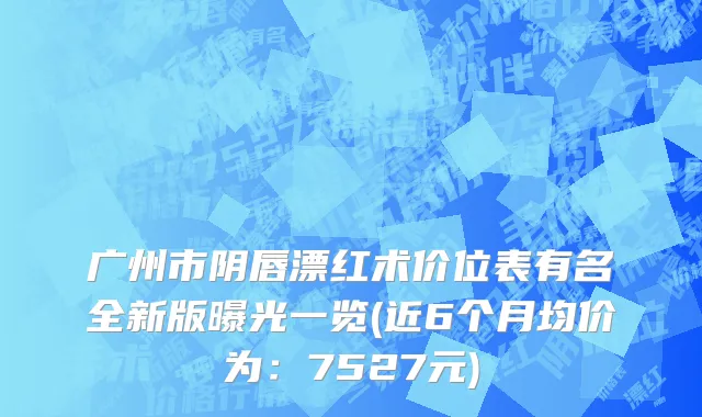 广州市阴唇漂红术价位表有名全新版曝光一览(近6个月均价为：7527元)