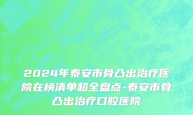 2024年泰安市骨凸出治疗医院在榜清单超全盘点-泰安市骨凸出治疗口腔医院