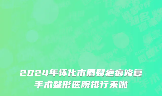 2024年怀化市唇裂疤痕修复手术整形医院排行来啦