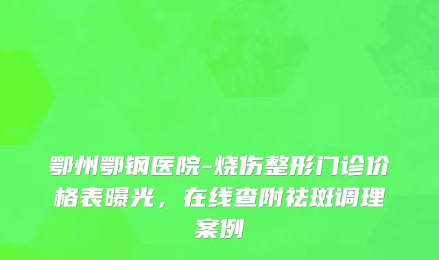 鄂州鄂钢医院-烧伤整形门诊价格表曝光，在线查附祛斑调理案例