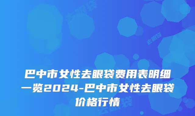 巴中市女性去眼袋费用表明细一览2024-巴中市女性去眼袋价格行情