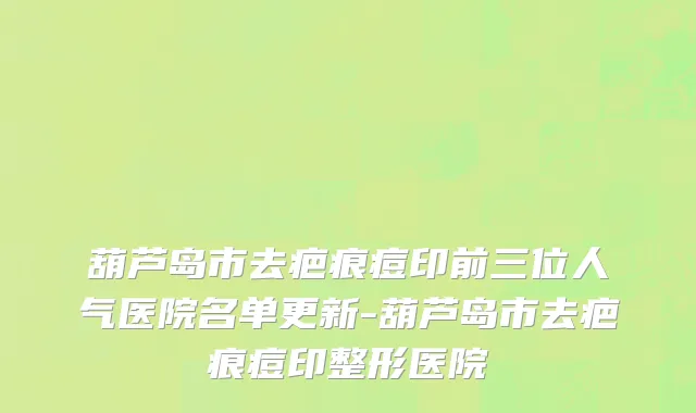 葫芦岛市去疤痕痘印前三位人气医院名单更新-葫芦岛市去疤痕痘印整形医院