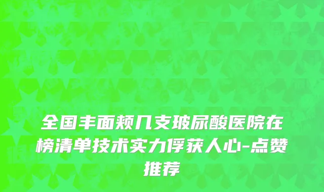 全国丰面颊几支玻尿酸医院在榜清单技术实力俘获人心-点赞推荐