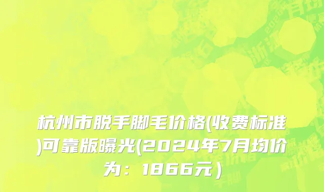 杭州市脱手脚毛价格(收费标准)可靠版曝光(2024年7月均价为：1866元）