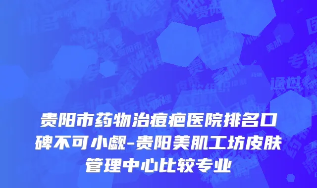 贵阳市药物治痘疤医院排名口碑不可小觑-贵阳美肌工坊皮肤管理中心比较专业
