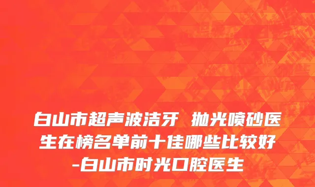 白山市超声波洁牙 抛光喷砂医生在榜名单前十佳哪些比较好-白山市时光口腔医生