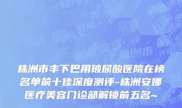 株洲市丰下巴用玻尿酸医院在榜名单前十佳深度测评-株洲安娜医疗美容门诊部解锁前五名~