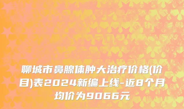 聊城市鼻腺体肿大治疗价格(价目)表2024新编上线-近8个月均价为9066元
