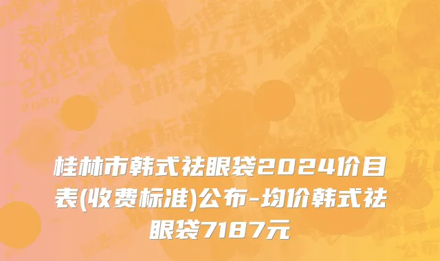 桂林市韩式祛眼袋2024价目表(收费标准)公布-均价韩式祛眼袋7187元