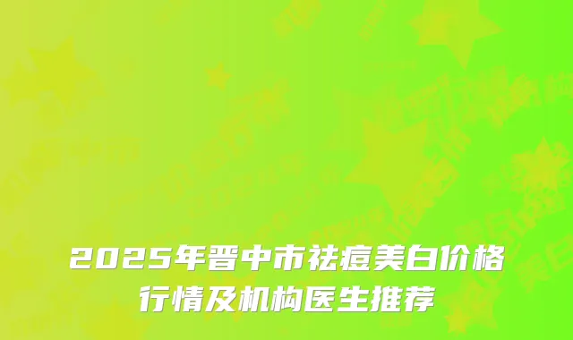 2025年晋中市祛痘美白价格行情及机构医生推荐