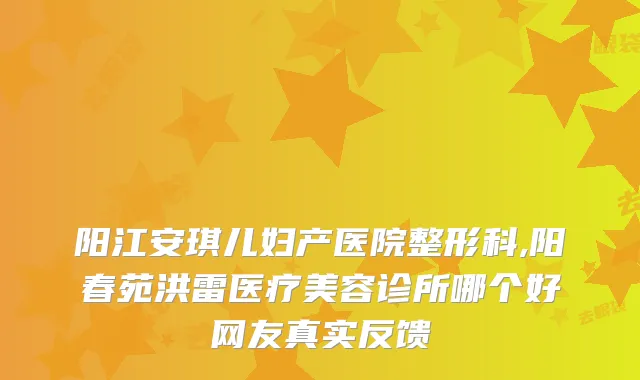 阳江安琪儿妇产医院整形科,阳春苑洪雷医疗美容诊所哪个好网友真实反馈