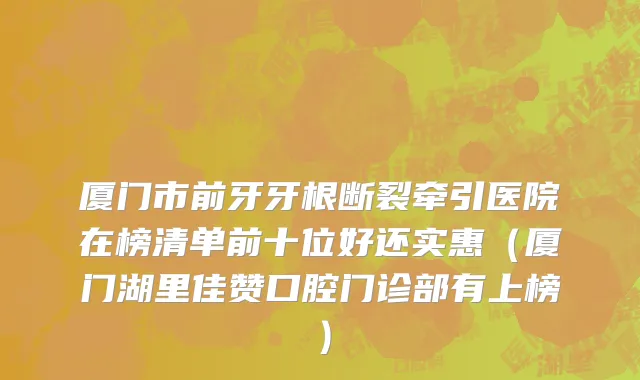 厦门市前牙牙根断裂牵引医院在榜清单前十位好还实惠（厦门湖里佳赞口腔门诊部有上榜）