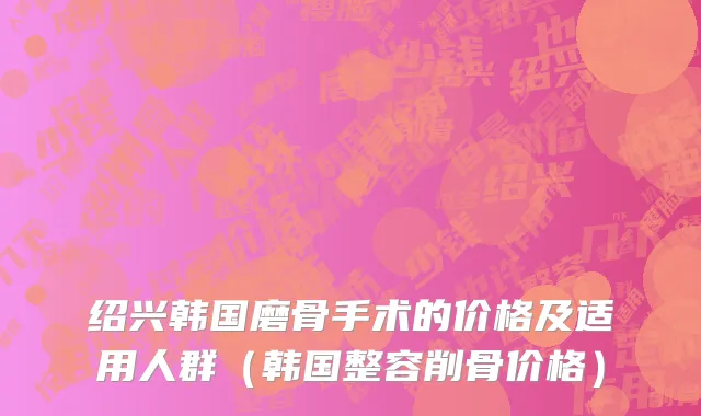 绍兴韩国磨骨手术的价格及适用人群（韩国整容削骨价格）