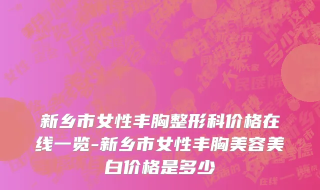新乡市女性丰胸整形科价格在线一览-新乡市女性丰胸美容美白价格是多少