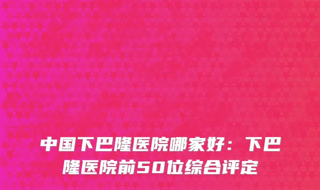 中国下巴隆医院哪家好：下巴隆医院前50位综合评定