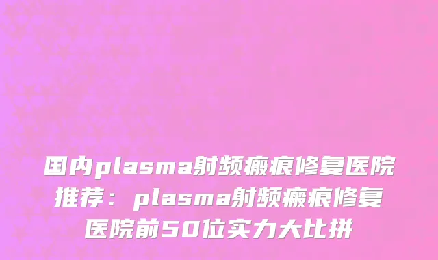 国内plasma射频瘢痕修复医院推荐：plasma射频瘢痕修复医院前50位实力大比拼