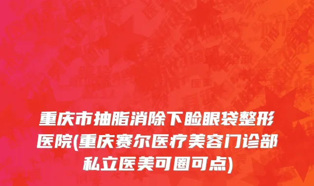 重庆市抽脂消除下睑眼袋整形医院(重庆赛尔医疗美容门诊部私立医美可圈可点)