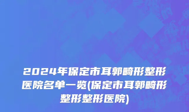 2024年保定市耳郭畸形整形医院名单一览(保定市耳郭畸形整形整形医院)