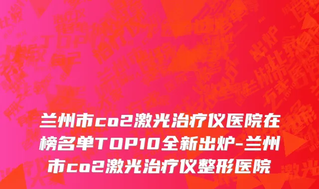 兰州市co2激光治疗仪医院在榜名单TOP10全新出炉-兰州市co2激光治疗仪整形医院