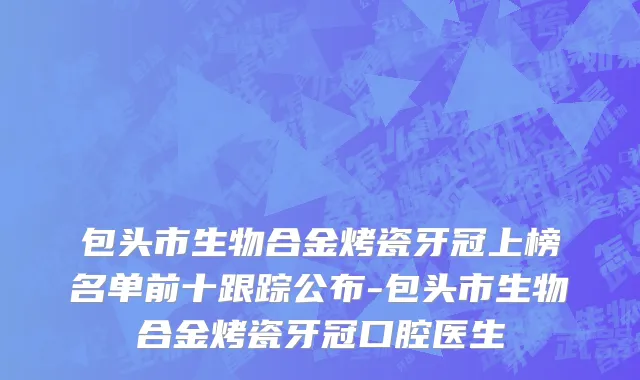 包头市生物合金烤瓷牙冠上榜名单前十跟踪公布-包头市生物合金烤瓷牙冠口腔医生