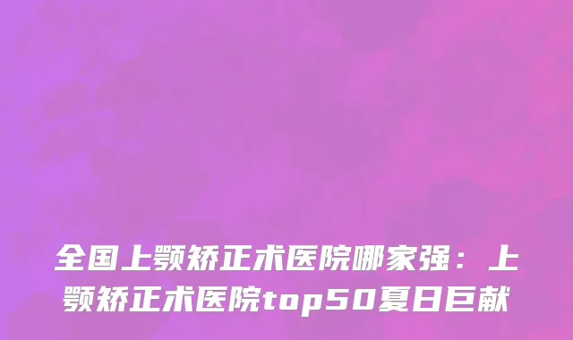 全国上颚矫正术医院哪家强：上颚矫正术医院top50夏日巨献