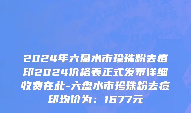 2024年六盘水市珍珠粉去痘印2024价格表正式发布详细收费在此-六盘水市珍珠粉去痘印均价为：1677元