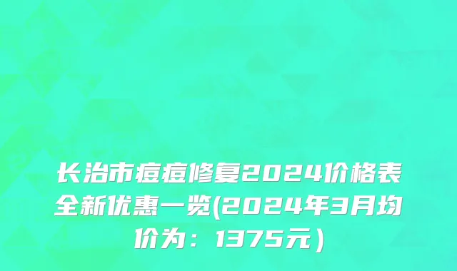 长治市痘痘修复2024价格表全新优惠一览(2024年3月均价为：1375元）
