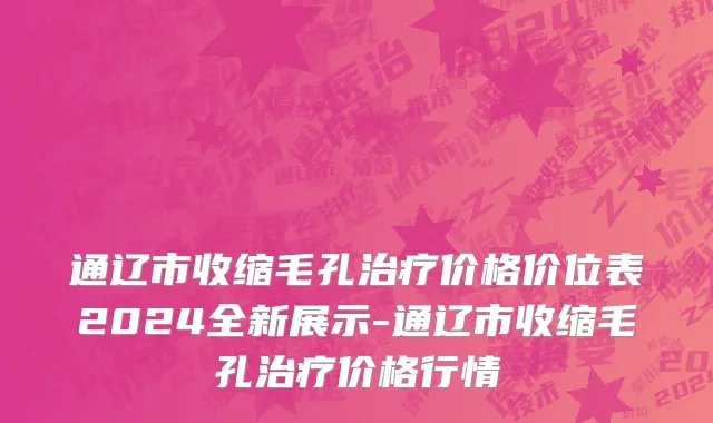 通辽市收缩毛孔治疗价格价位表2024全新展示-通辽市收缩毛孔治疗价格行情