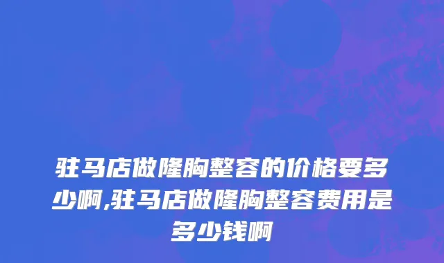 驻马店做隆胸整容的价格要多少啊,驻马店做隆胸整容费用是多少钱啊