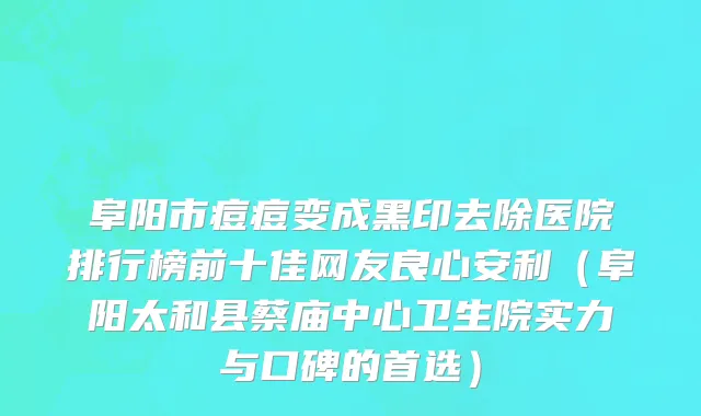 阜阳市痘痘变成黑印去除医院排行榜前十佳网友良心安利（阜阳太和县蔡庙中心卫生院实力与口碑的首选）