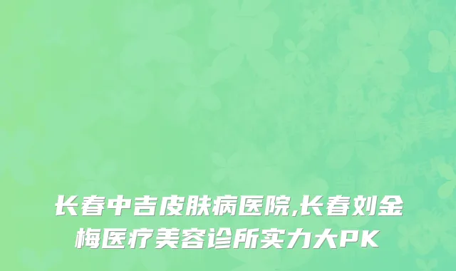 长春中吉皮肤病医院,长春刘金梅医疗美容诊所实力大PK