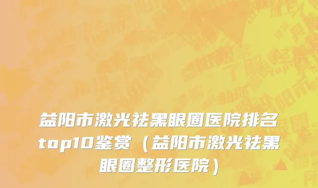 益阳市激光祛黑眼圈医院排名top10鉴赏（益阳市激光祛黑眼圈整形医院）