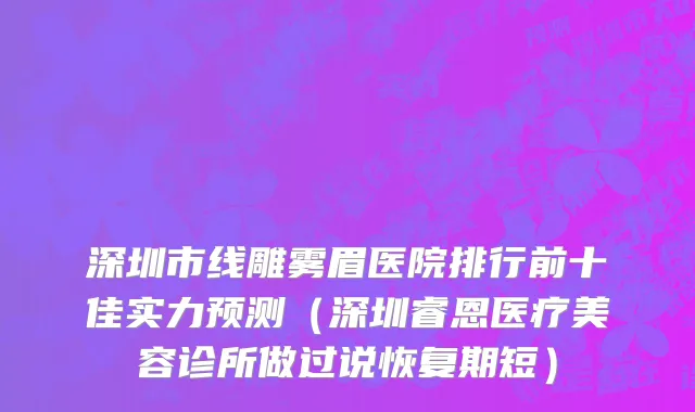深圳市线雕雾眉医院排行前十佳实力预测（深圳睿恩医疗美容诊所做过说恢复期短）