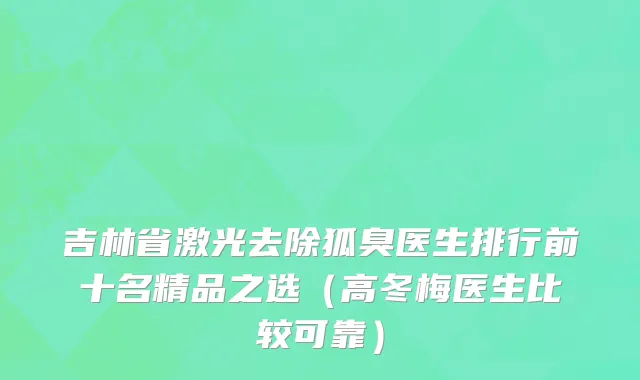 吉林省激光去除狐臭医生排行前十名精品之选（高冬梅医生比较可靠）
