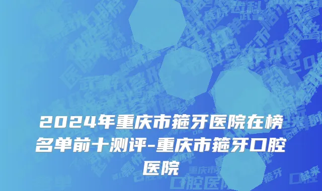 2024年重庆市箍牙医院在榜名单前十测评-重庆市箍牙口腔医院