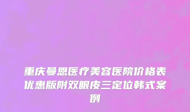 重庆曼恩医疗美容医院价格表优惠版附双眼皮三定位韩式案例