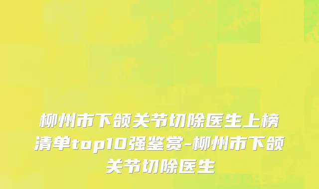 柳州市下颌关节切除医生上榜清单top10强鉴赏-柳州市下颌关节切除医生