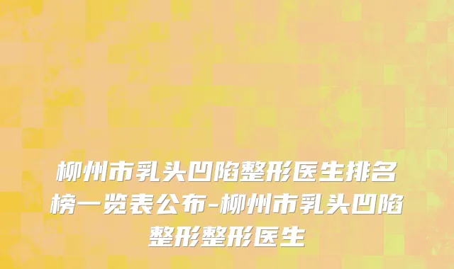 柳州市乳头凹陷整形医生排名榜一览表公布-柳州市乳头凹陷整形整形医生