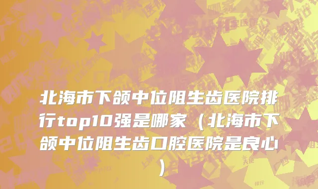 北海市下颌中位阻生齿医院排行top10强是哪家（北海市下颌中位阻生齿口腔医院是良心）