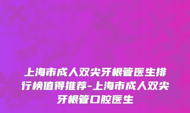 上海市成人双尖牙根管医生排行榜值得推荐-上海市成人双尖牙根管口腔医生