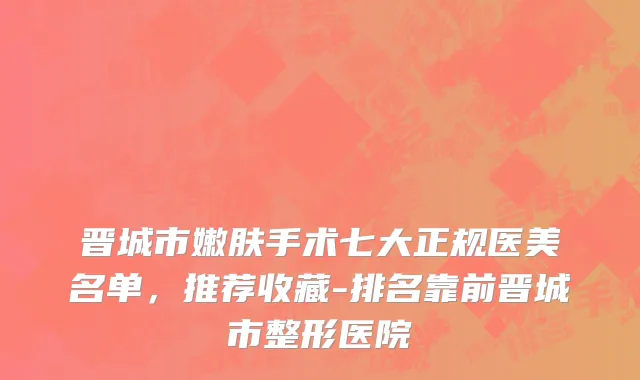 晋城市嫩肤手术七大正规医美名单，推荐收藏-排名靠前晋城市整形医院