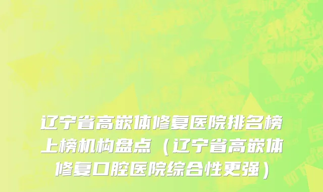辽宁省高嵌体修复医院排名榜上榜机构盘点（辽宁省高嵌体修复口腔医院综合性更强）