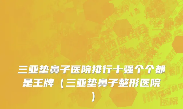 三亚垫鼻子医院排行十强个个都是王牌（三亚垫鼻子整形医院）