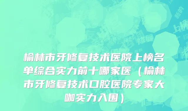 榆林市牙修复技术医院上榜名单综合实力前十哪家医（榆林市牙修复技术口腔医院专家大咖实力入围）