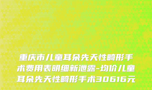 重庆市儿童耳朵先天性畸形手术费用表明细新泄露-均价儿童耳朵先天性畸形手术30616元