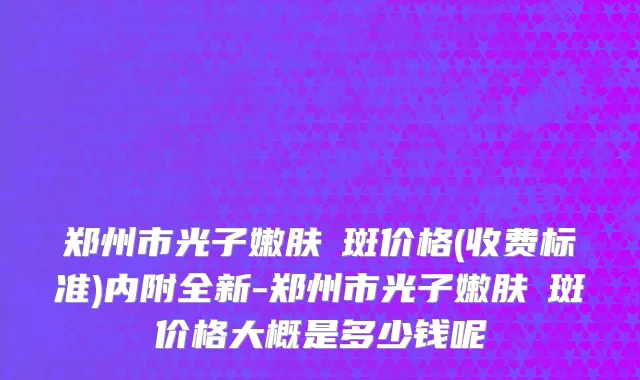 郑州市光子嫩肤袪斑价格(收费标准)内附全新-郑州市光子嫩肤袪斑价格大概是多少钱呢
