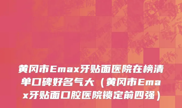 黄冈市Emax牙贴面医院在榜清单口碑好名气大（黄冈市Emax牙贴面口腔医院锁定前四强）